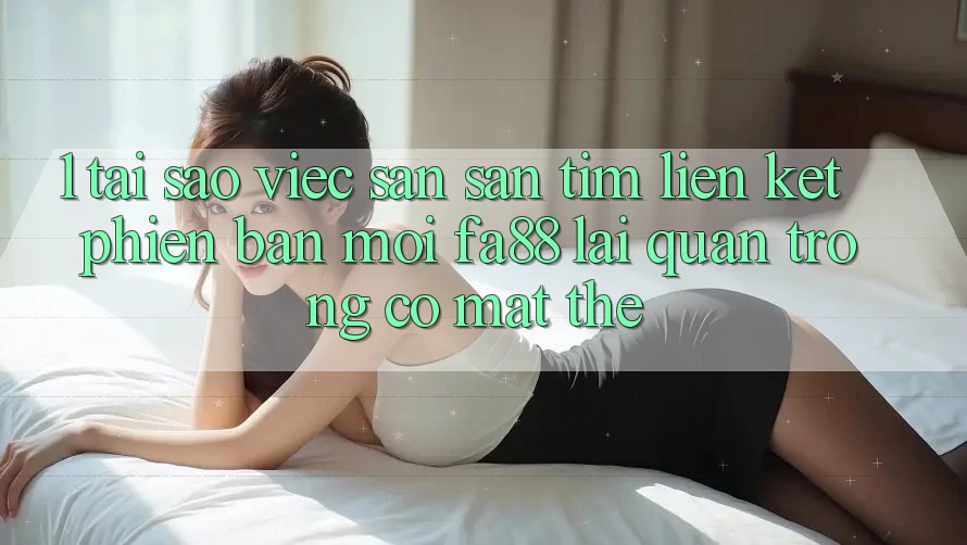 1. Tại Sao Việc Săn săn tìm Liên kết Phiên bản mới FA88 Lại Quan Trọng Có mặt Thế?