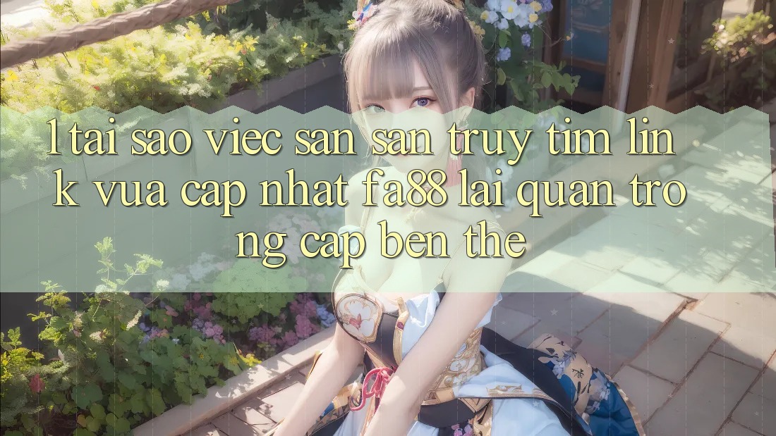 1. Tại Sao Việc Săn săn truy tìm Link Vừa cập nhật FA88 Lại Quan Trọng Cập bến Thế?