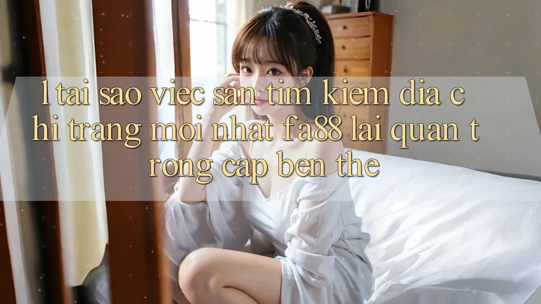 1. Tại Sao Việc Săn tìm Kiếm Địa chỉ trang Mới nhất FA88 Lại Quan Trọng Cập bến Thế?