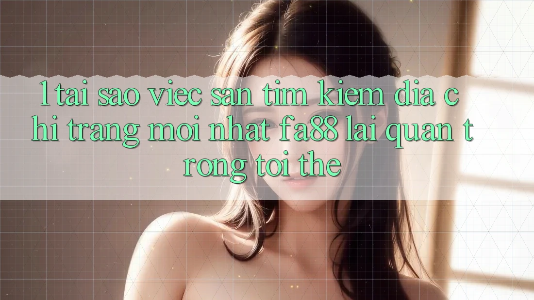 1. Tại Sao Việc Săn tìm kiếm Địa chỉ trang Mới nhất FA88 Lại Quan Trọng Tới Thế?