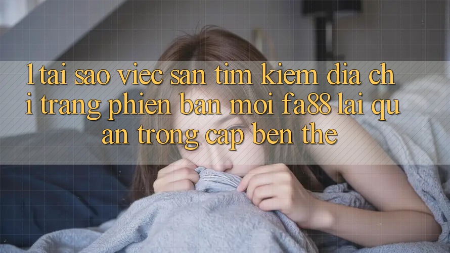 1. Tại Sao Việc Săn tìm Kiếm Địa chỉ trang Phiên bản mới FA88 Lại Quan Trọng Cập bến Thế?