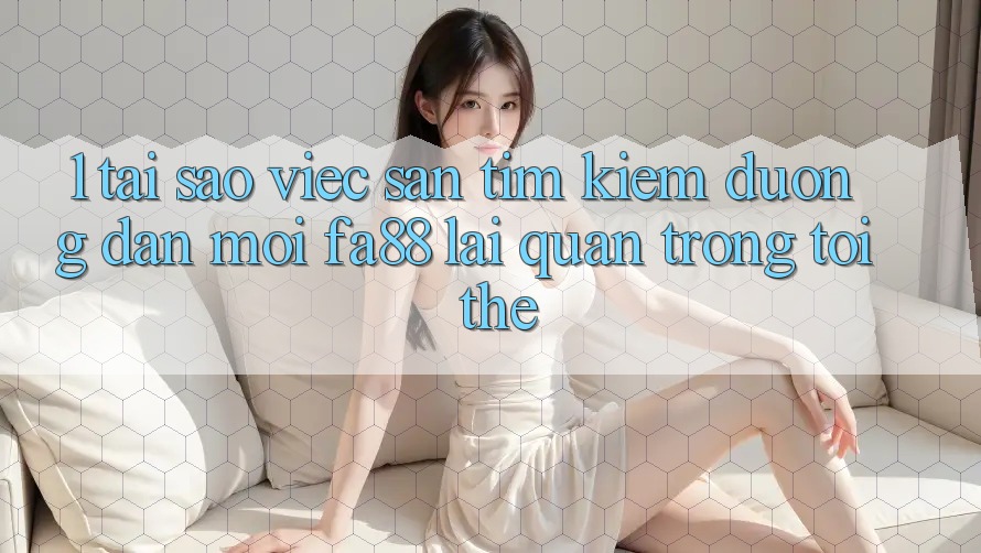 1. Tại Sao Việc Săn tìm Kiếm Đường dẫn Mới FA88 Lại Quan Trọng Tới Thế? 1. Tại Sao Việc Săn tìm Kiếm Đường dẫn Mới FA88 Lại Quan Trọng Tới Thế?