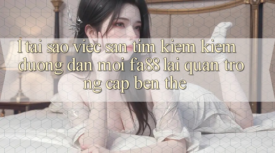 1. Tại Sao Việc Săn tìm kiếm Kiếm Đường dẫn Mới FA88 Lại Quan Trọng Cập bến Thế?