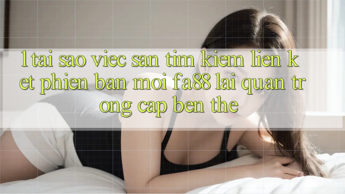 1. Tại Sao Việc Săn tìm Kiếm Liên kết Phiên bản mới FA88 Lại Quan Trọng Cập bến Thế?