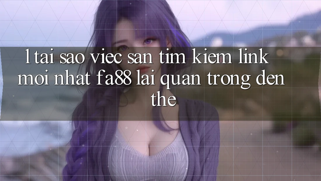 1. Tại Sao Việc Săn tìm Kiếm Link Mới nhất FA88 Lại Quan Trọng Đến Thế?