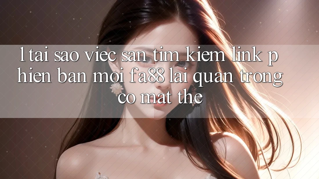 1. Tại Sao Việc Săn tìm Kiếm Link Phiên bản mới FA88 Lại Quan Trọng Có mặt Thế?
