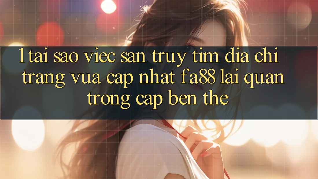 1. Tại Sao Việc Săn truy tìm Địa chỉ trang Vừa cập nhật FA88 Lại Quan Trọng Cập bến Thế?