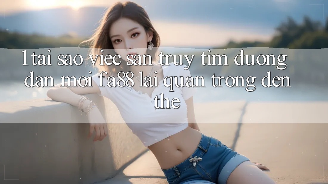 1. Tại Sao Việc Săn truy tìm Đường dẫn Mới FA88 Lại Quan Trọng Đến Thế?