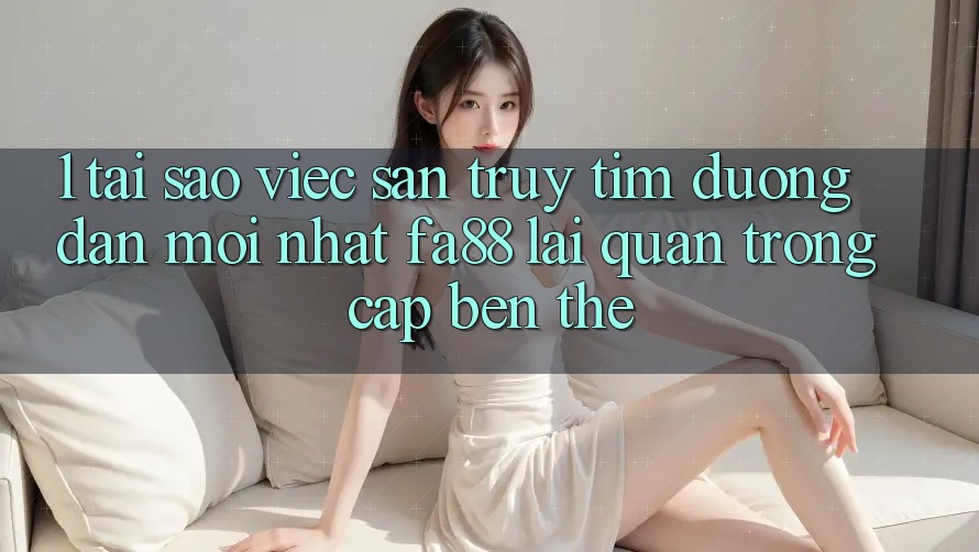 1. Tại Sao Việc Săn truy tìm Đường dẫn Mới nhất FA88 Lại Quan Trọng Cập bến Thế?