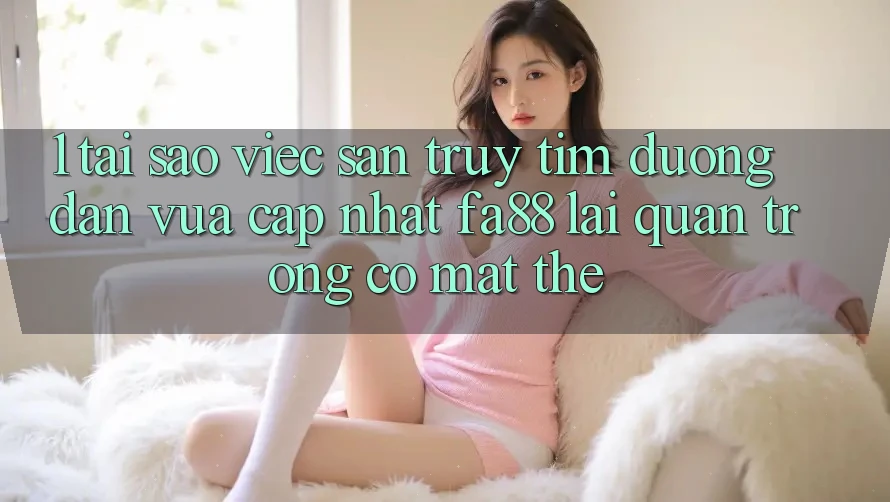 1. Tại Sao Việc Săn truy tìm Đường dẫn Vừa cập nhật FA88 Lại Quan Trọng Có mặt Thế?