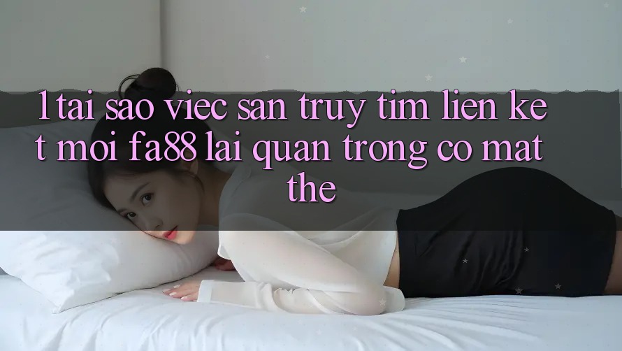 1. Tại Sao Việc Săn truy tìm Liên kết Mới FA88 Lại Quan Trọng Có mặt Thế?