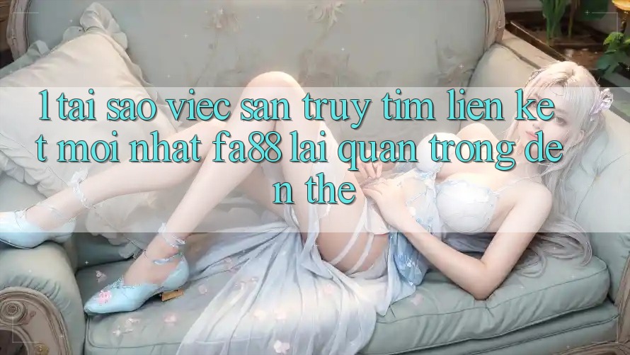 1. Tại Sao Việc Săn truy tìm Liên kết Mới nhất FA88 Lại Quan Trọng Đến Thế?