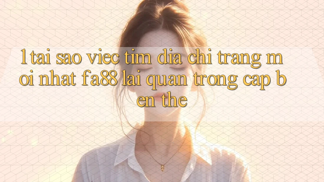 1. Tại Sao Việc Tìm Địa chỉ trang Mới nhất FA88 Lại Quan Trọng Cập bến Thế?
