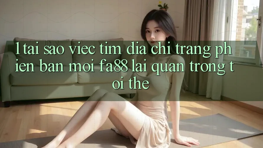 1. Tại Sao Việc Tìm Địa chỉ trang Phiên bản mới FA88 Lại Quan Trọng Tới Thế?