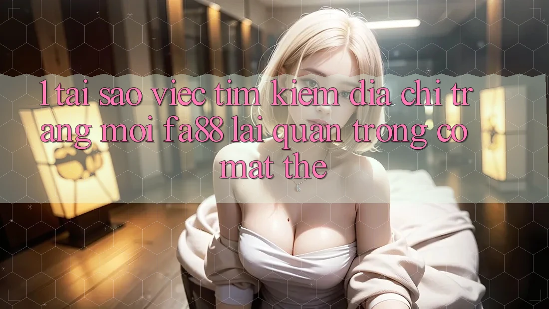 1. Tại Sao Việc Tìm Kiếm Địa chỉ trang Mới FA88 Lại Quan Trọng Có mặt Thế?