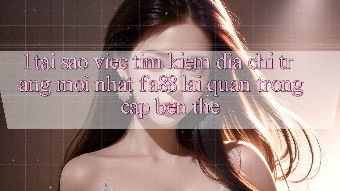 1. Tại Sao Việc Tìm Kiếm Địa chỉ trang Mới nhất FA88 Lại Quan Trọng Cập bến Thế?