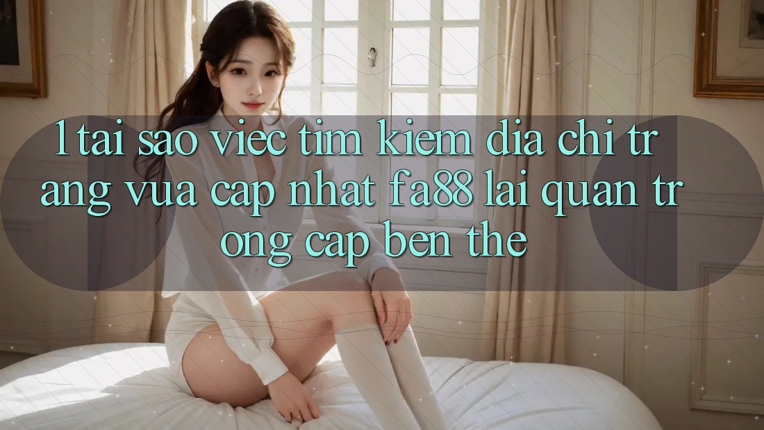 1. Tại Sao Việc Tìm Kiếm Địa chỉ trang Vừa cập nhật FA88 Lại Quan Trọng Cập bến Thế?