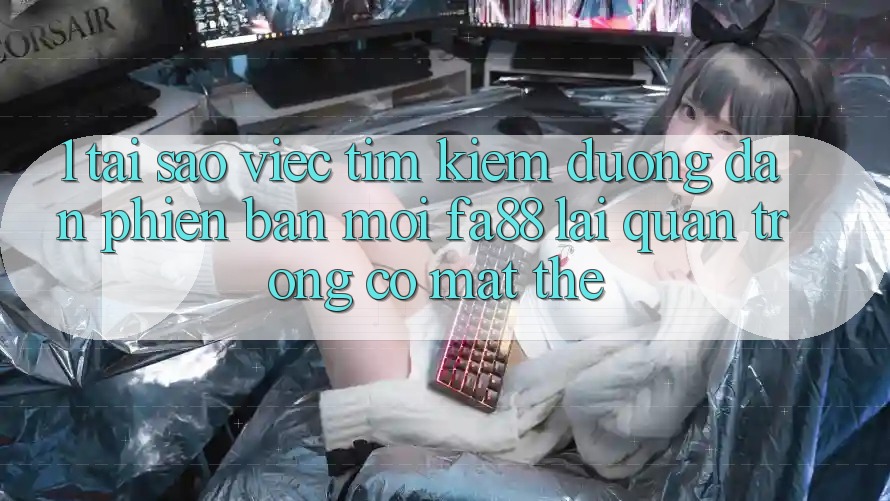 1. Tại Sao Việc Tìm Kiếm Đường dẫn Phiên bản mới FA88 Lại Quan Trọng Có mặt Thế?