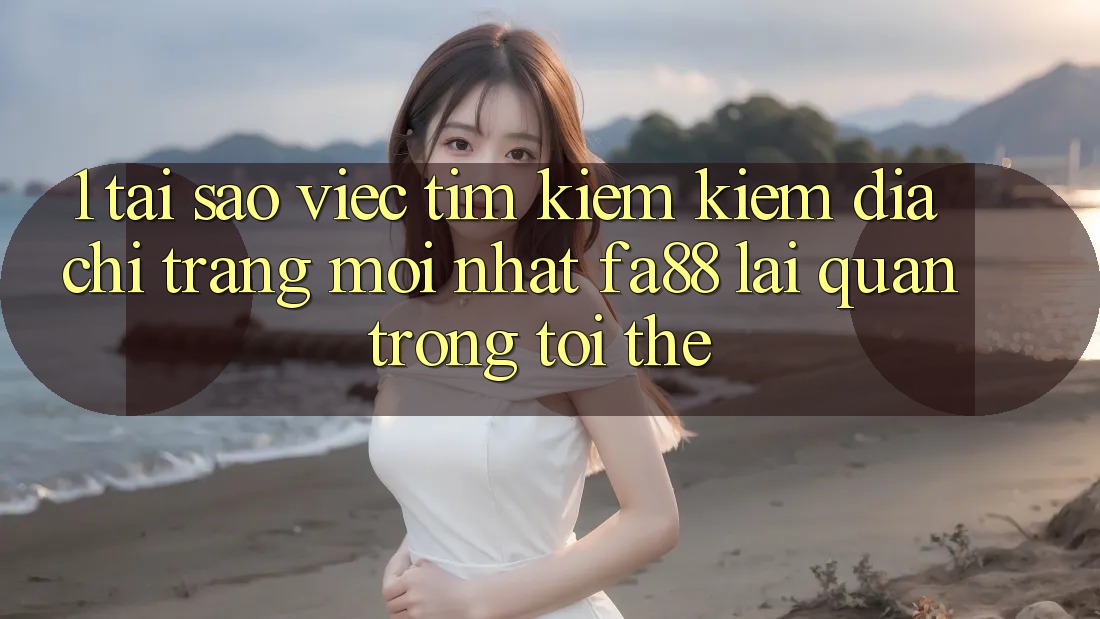 1. Tại Sao Việc Tìm kiếm Kiếm Địa chỉ trang Mới nhất FA88 Lại Quan Trọng Tới Thế?