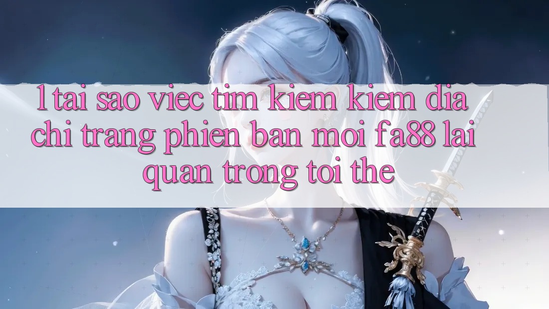 1. Tại Sao Việc Tìm kiếm Kiếm Địa chỉ trang Phiên bản mới FA88 Lại Quan Trọng Tới Thế?