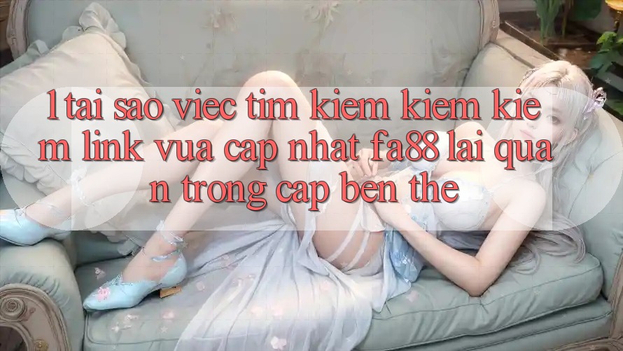 1. Tại Sao Việc Tìm kiếm kiếm Kiếm Link Vừa cập nhật FA88 Lại Quan Trọng Cập bến Thế?