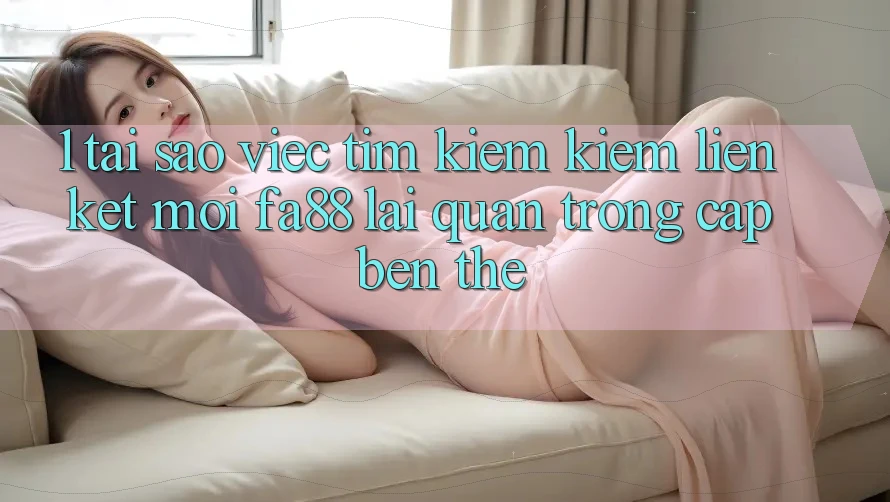 1. Tại Sao Việc Tìm kiếm Kiếm Liên kết Mới FA88 Lại Quan Trọng Cập bến Thế?