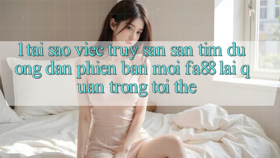 1. Tại Sao Việc Truy săn săn tìm Đường dẫn Phiên bản mới FA88 Lại Quan Trọng Tới Thế?