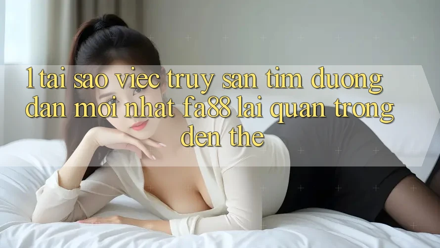 1. Tại Sao Việc Truy săn tìm Đường dẫn Mới nhất FA88 Lại Quan Trọng Đến Thế?