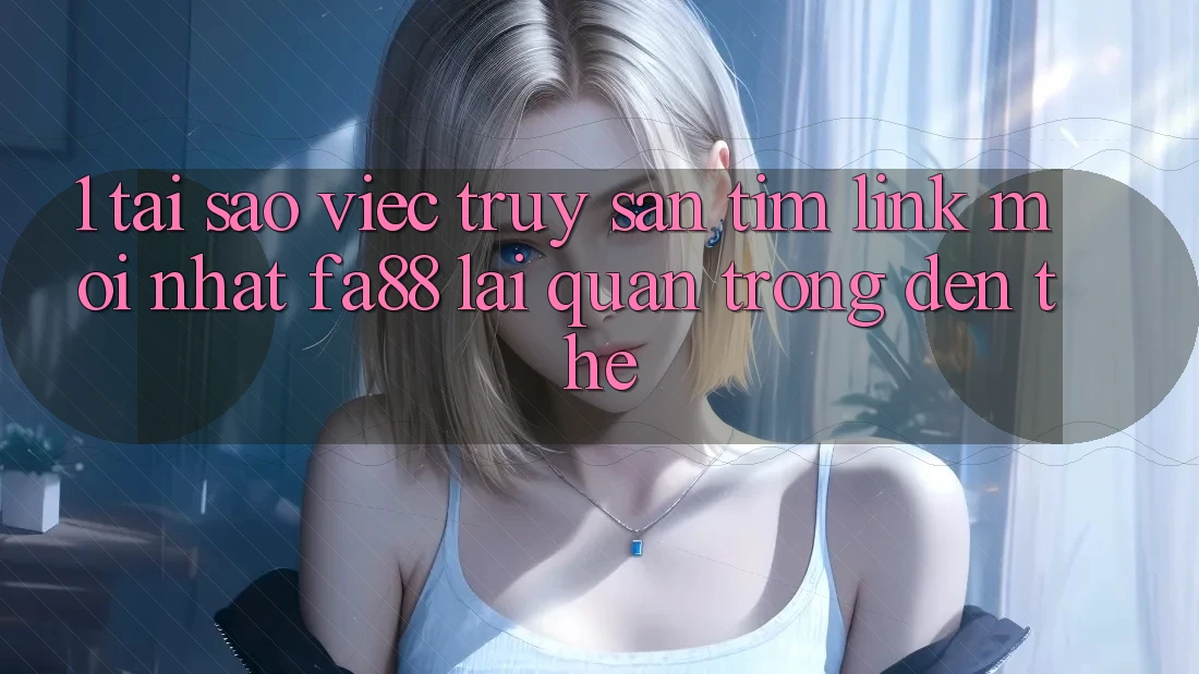 1. Tại Sao Việc Truy săn tìm Link Mới nhất FA88 Lại Quan Trọng Đến Thế?