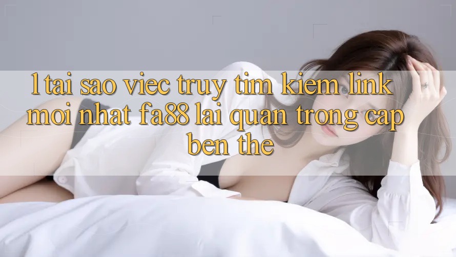 1. Tại Sao Việc Truy tìm Kiếm Link Mới nhất FA88 Lại Quan Trọng Cập bến Thế?