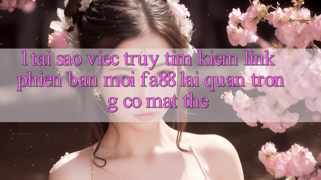 1. Tại Sao Việc Truy tìm Kiếm Link Phiên bản mới FA88 Lại Quan Trọng Có mặt Thế?
