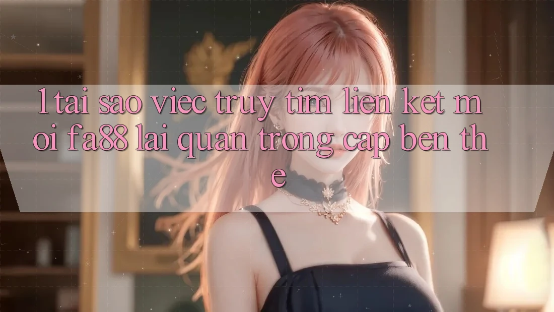 1. Tại Sao Việc Truy tìm Liên kết Mới FA88 Lại Quan Trọng Cập bến Thế?