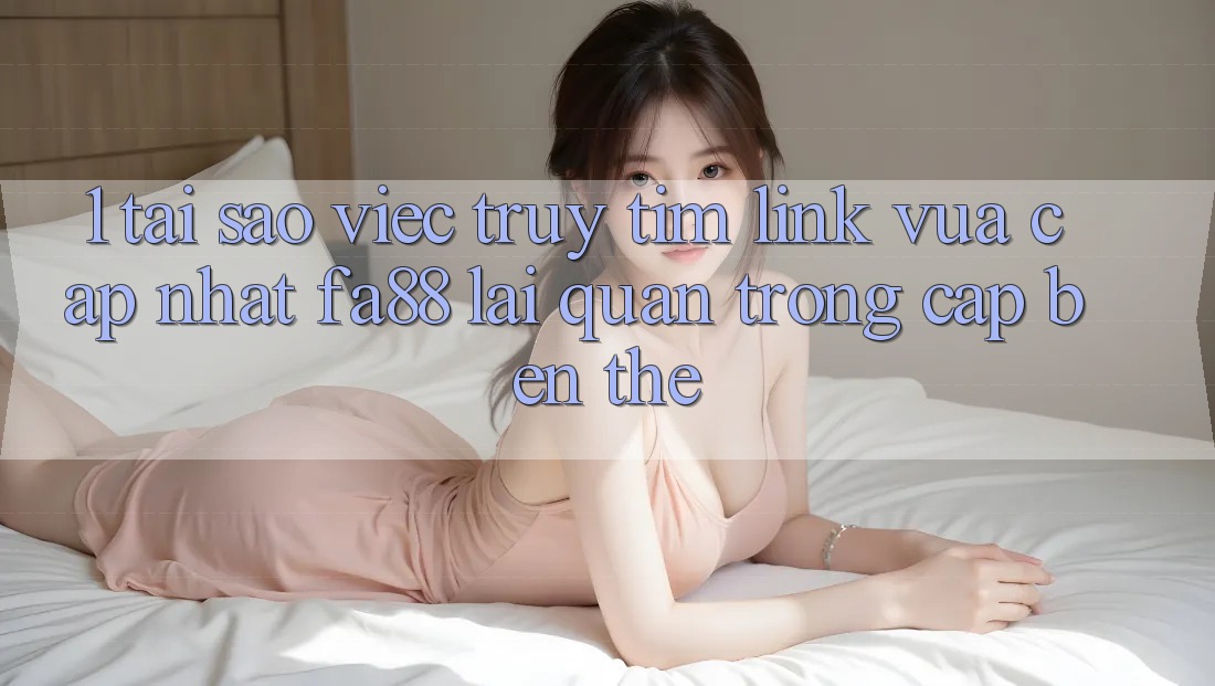 1. Tại Sao Việc Truy tìm Link Vừa cập nhật FA88 Lại Quan Trọng Cập bến Thế?