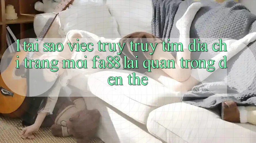 1. Tại Sao Việc Truy truy tìm Địa chỉ trang Mới FA88 Lại Quan Trọng Đến Thế?