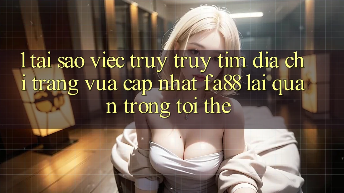1. Tại Sao Việc Truy truy tìm Địa chỉ trang Vừa cập nhật FA88 Lại Quan Trọng Tới Thế?