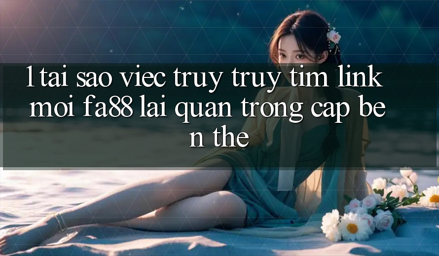1. Tại Sao Việc Truy truy tìm Link Mới FA88 Lại Quan Trọng Cập bến Thế?
