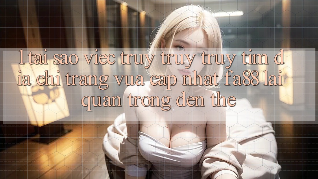 1. Tại Sao Việc Truy truy truy tìm Địa chỉ trang Vừa cập nhật FA88 Lại Quan Trọng Đến Thế?