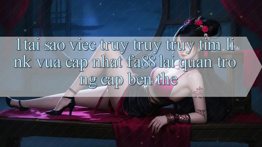 1. Tại Sao Việc Truy truy truy tìm Link Vừa cập nhật FA88 Lại Quan Trọng Cập bến Thế?