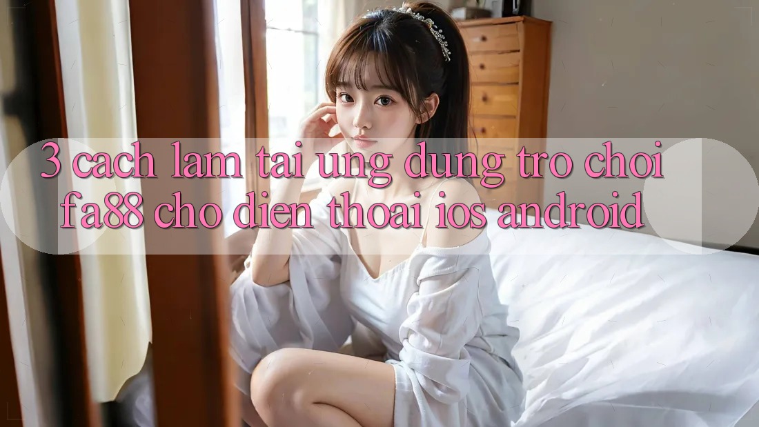 3. Cách làm Tải Ứng Dụng Trò chơi FA88 Cho Điện Thoại (iOS & Android) 3. Cách làm Tải Ứng Dụng Trò chơi FA88 Cho Điện Thoại (iOS & Android)