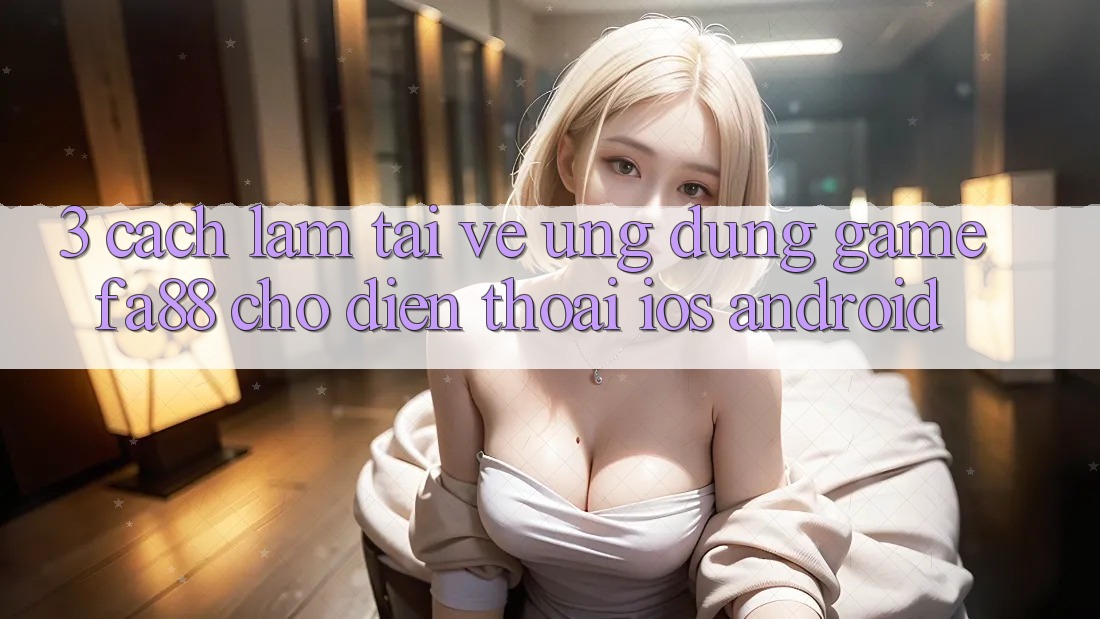 3. Cách làm Tải về Ứng Dụng Game FA88 Cho Điện Thoại (iOS & Android) 3. Cách làm Tải về Ứng Dụng Game FA88 Cho Điện Thoại (iOS & Android)