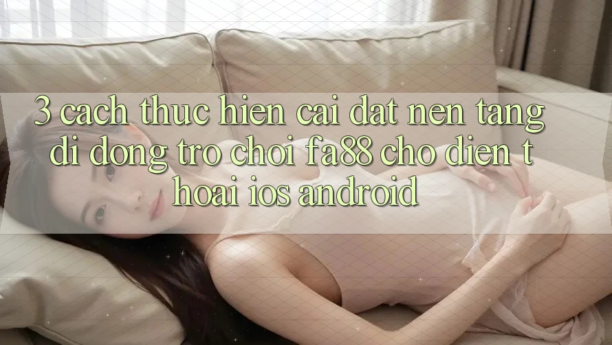 3. Cách thực hiện Cài đặt Nền tảng di động Trò chơi FA88 Cho Điện Thoại (iOS & Android)