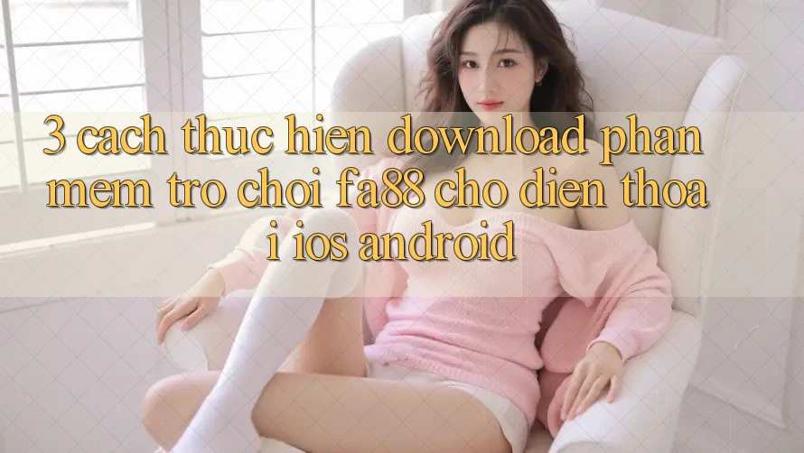 3. Cách thực hiện Download Phần mềm Trò chơi FA88 Cho Điện Thoại (iOS & Android) 3. Cách thực hiện Download Phần mềm Trò chơi FA88 Cho Điện Thoại (iOS & Android)
