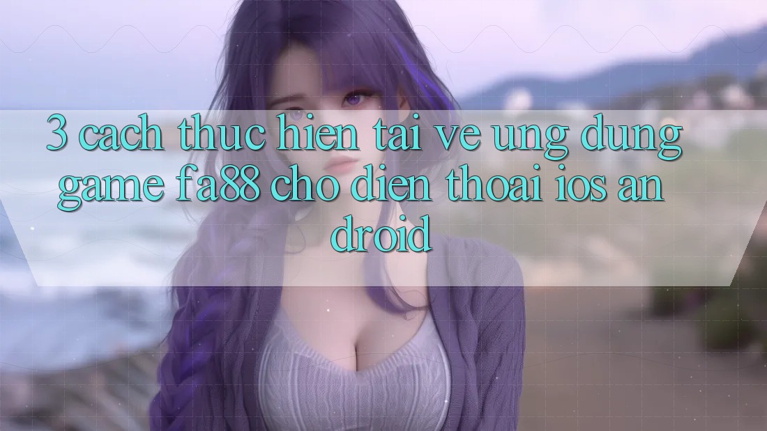 3. Cách thực hiện Tải về Ứng Dụng Game FA88 Cho Điện Thoại (iOS & Android) 3. Cách thực hiện Tải về Ứng Dụng Game FA88 Cho Điện Thoại (iOS & Android)