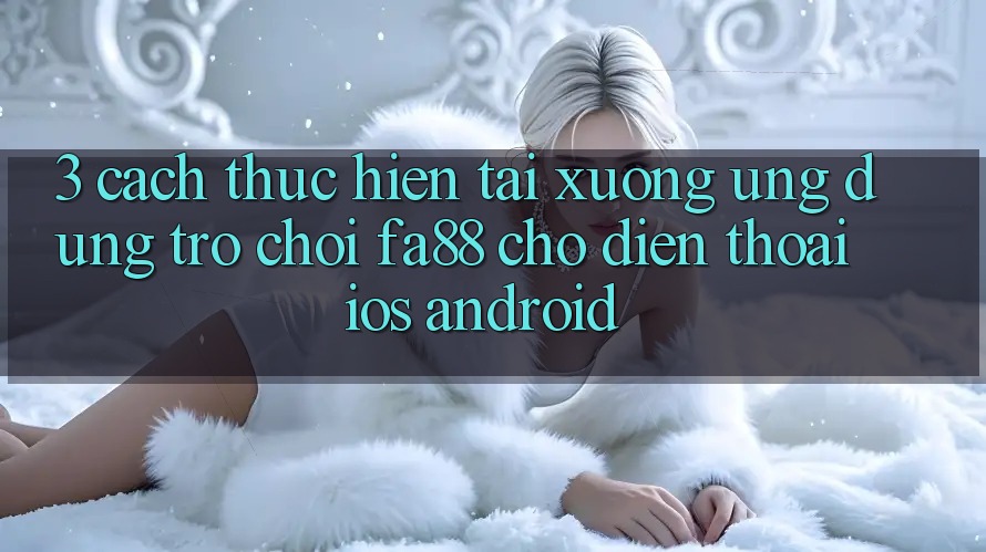3. Cách thực hiện Tải xuống Ứng Dụng Trò chơi FA88 Cho Điện Thoại (iOS & Android) 3. Cách thực hiện Tải xuống Ứng Dụng Trò chơi FA88 Cho Điện Thoại (iOS & Android)
