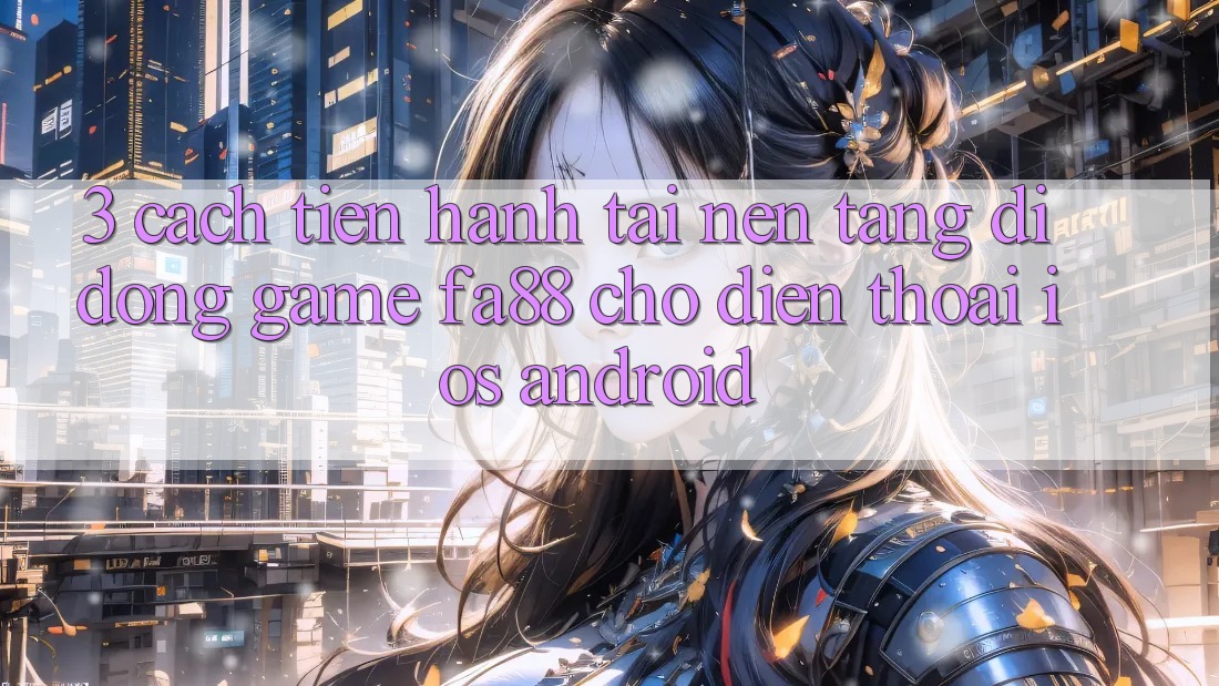3. Cách tiến hành Tải Nền tảng di động Game FA88 Cho Điện Thoại (iOS & Android)