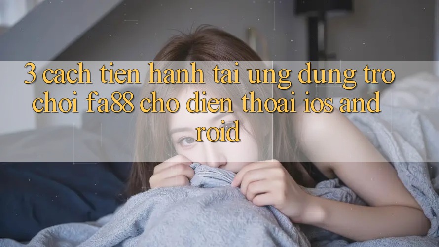 3. Cách tiến hành Tải Ứng Dụng Trò chơi FA88 Cho Điện Thoại (iOS & Android) 3. Cách tiến hành Tải Ứng Dụng Trò chơi FA88 Cho Điện Thoại (iOS & Android)