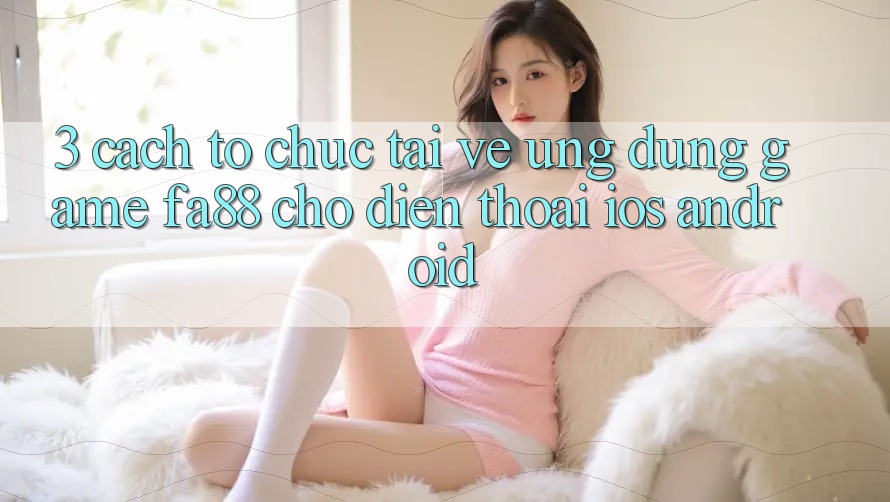 3. Cách tổ chức Tải về Ứng Dụng Game FA88 Cho Điện Thoại (iOS & Android) 3. Cách tổ chức Tải về Ứng Dụng Game FA88 Cho Điện Thoại (iOS & Android)