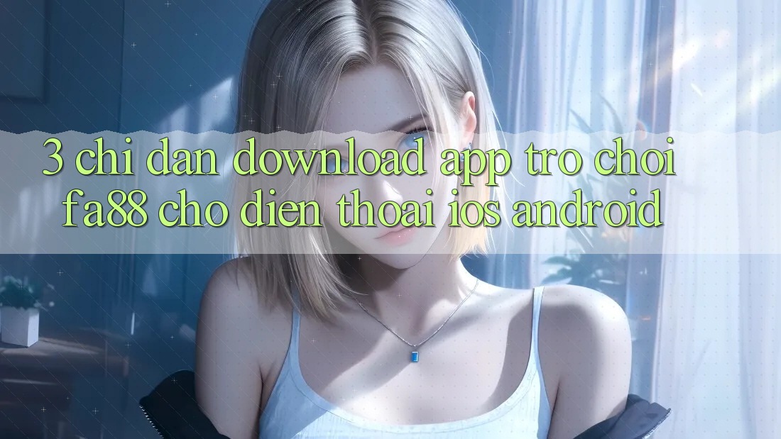3. Chỉ dẫn Download App Trò chơi FA88 Cho Điện Thoại (iOS & Android)