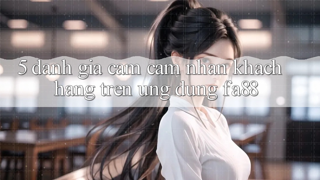5. Đánh Giá Cảm cảm nhận Khách hàng Trên Ứng Dụng FA88