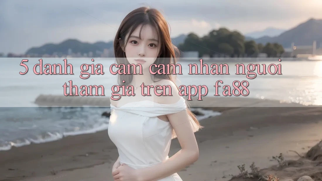 5. Đánh Giá Cảm cảm nhận Người tham gia Trên App FA88 5. Đánh Giá Cảm cảm nhận Người tham gia Trên App FA88
